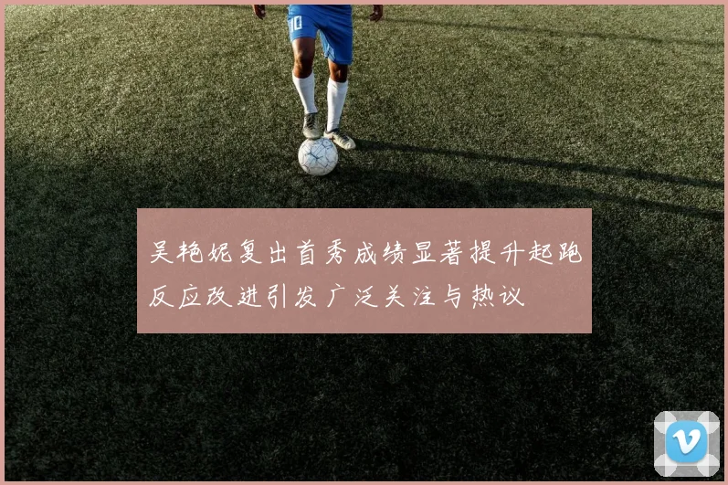 吴艳妮复出首秀成绩显著提升起跑反应改进引发广泛关注与热议
