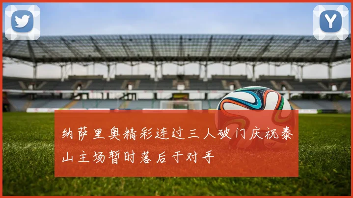 纳萨里奥精彩连过三人破门庆祝泰山主场暂时落后于对手