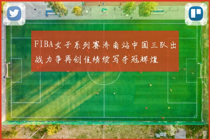 FIBA女子系列赛济南站中国三队出战力争再创佳绩续写夺冠辉煌