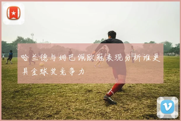 哈兰德与姆巴佩欧冠表现分析谁更具金球奖竞争力