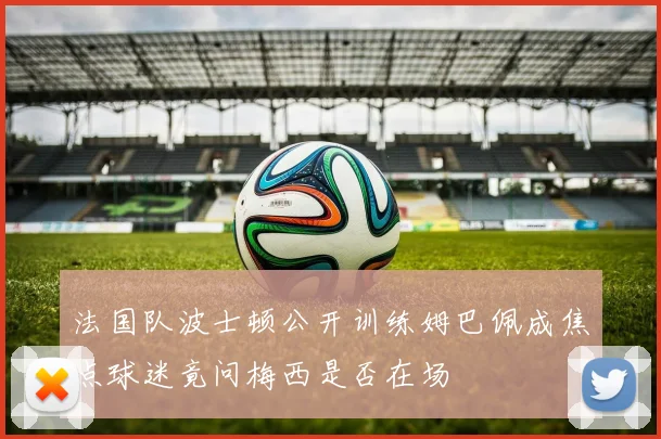 法国队波士顿公开训练姆巴佩成焦点球迷竟问梅西是否在场