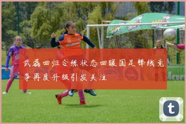 武磊回归合练状态回暖国足锋线竞争再度升级引发关注