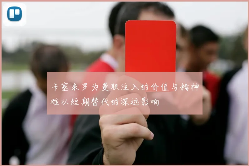 卡塞米罗为曼联注入的价值与精神难以短期替代的深远影响