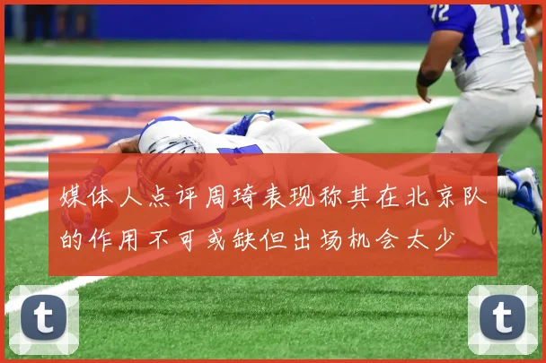 媒体人点评周琦表现称其在北京队的作用不可或缺但出场机会太少