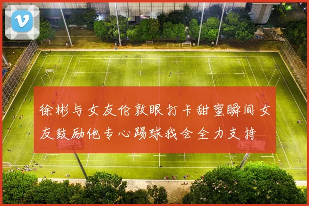 徐彬与女友伦敦眼打卡甜蜜瞬间女友鼓励他专心踢球我会全力支持