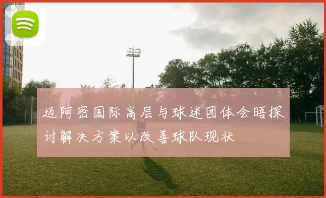 迈阿密国际高层与球迷团体会晤探讨解决方案以改善球队现状