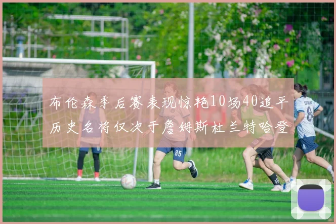 布伦森季后赛表现惊艳10场40追平历史名将仅次于詹姆斯杜兰特哈登