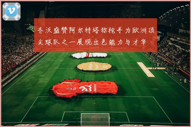 齐沃盛赞阿尔特塔称枪手为欧洲顶尖球队之一展现出色能力与才华