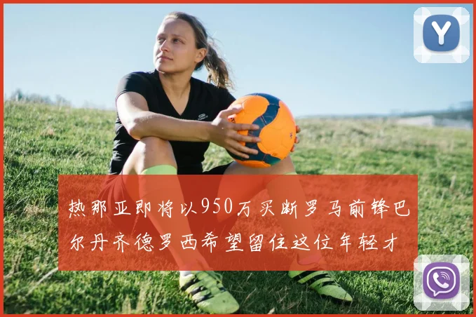 热那亚即将以950万买断罗马前锋巴尔丹齐德罗西希望留住这位年轻才俊