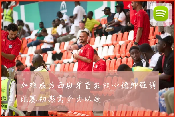 加维成为西班牙首发核心德帅强调比赛初期需全力以赴