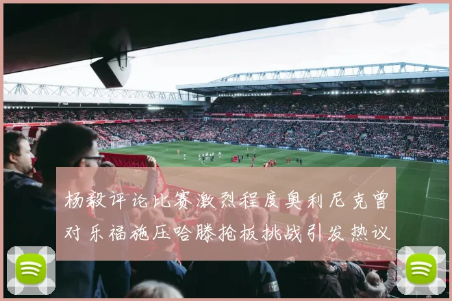 杨毅评论比赛激烈程度奥利尼克曾对乐福施压哈滕抢板挑战引发热议