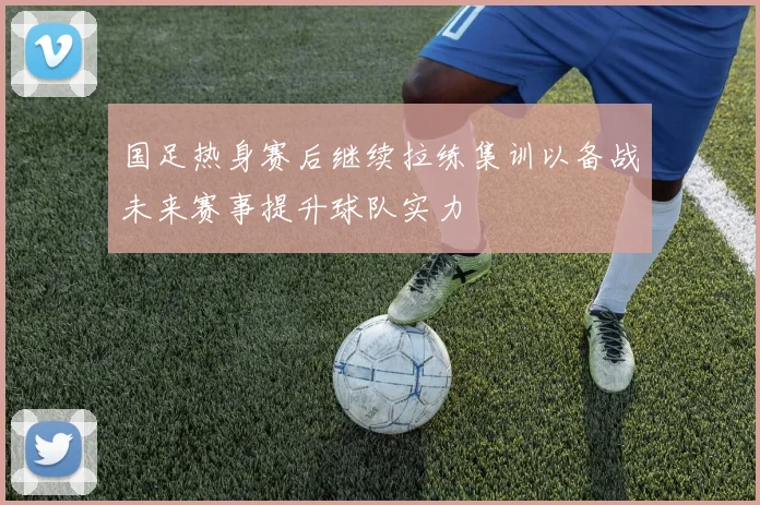 国足热身赛后继续拉练集训以备战未来赛事提升球队实力