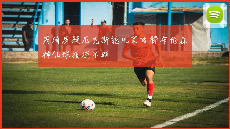 周琦质疑尼克斯挖坑策略赞布伦森神仙球接连不断