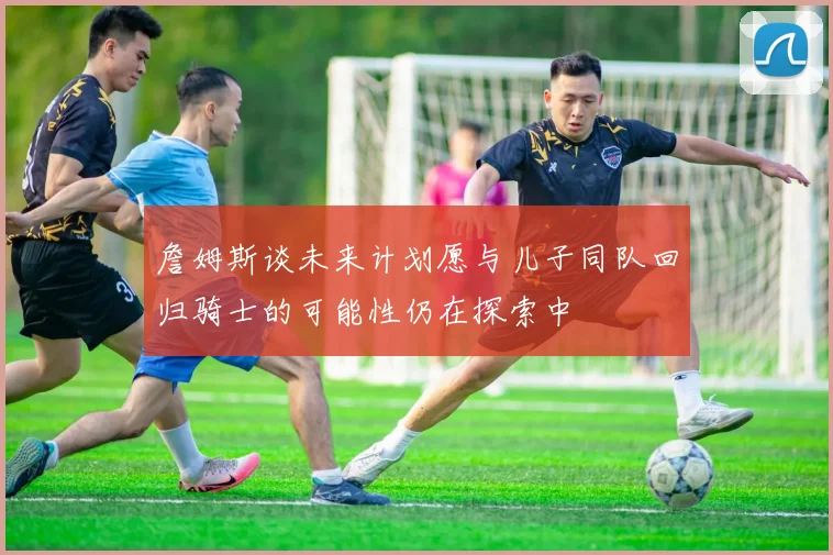 詹姆斯谈未来计划愿与儿子同队回归骑士的可能性仍在探索中