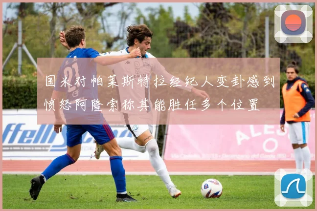 国米对帕莱斯特拉经纪人变卦感到愤怒阿隆索称其能胜任多个位置