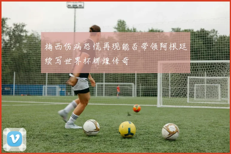 梅西伤病恐慌再现能否带领阿根廷续写世界杯辉煌传奇