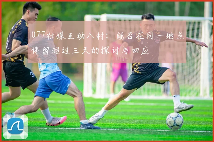 077社媒互动八村：能否在同一地点停留超过三天的探讨与回应