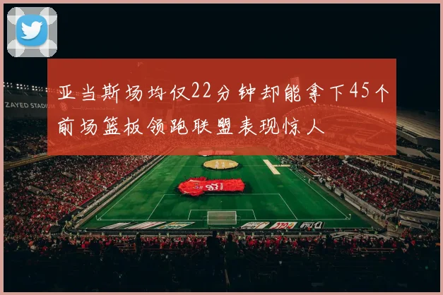 亚当斯场均仅22分钟却能拿下45个前场篮板领跑联盟表现惊人