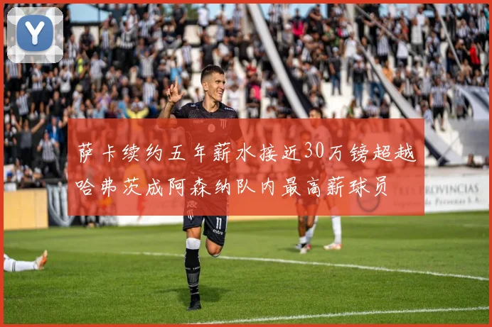 萨卡续约五年薪水接近30万镑超越哈弗茨成阿森纳队内最高薪球员