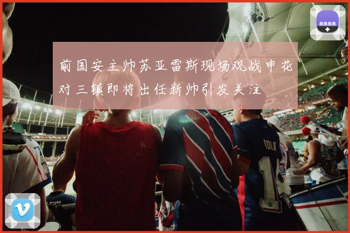 前国安主帅苏亚雷斯现场观战申花对三镇即将出任新帅引发关注