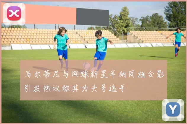 马尔蒂尼与网球新星辛纳同框合影引发热议称其为头号选手