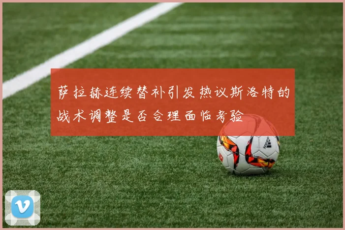 萨拉赫连续替补引发热议斯洛特的战术调整是否合理面临考验
