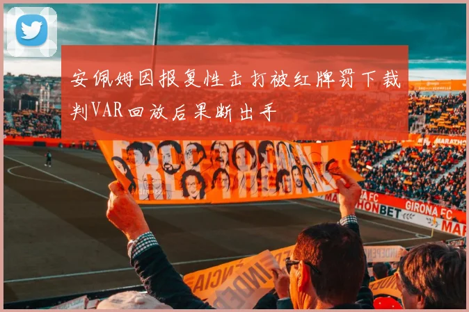 安佩姆因报复性击打被红牌罚下裁判VAR回放后果断出手