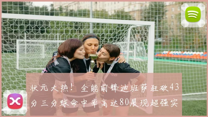 状元大热！全能前锋迪班萨狂砍43分三分球命中率高达80展现超强实力