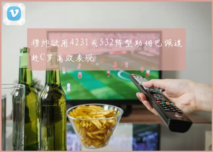 穆帅欲用4231或532阵型助姆巴佩追赶C罗高效表现