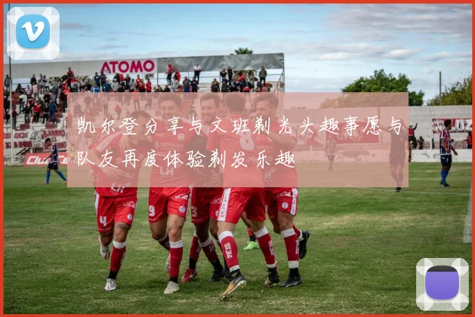 凯尔登分享与文班剃光头趣事愿与队友再度体验剃发乐趣