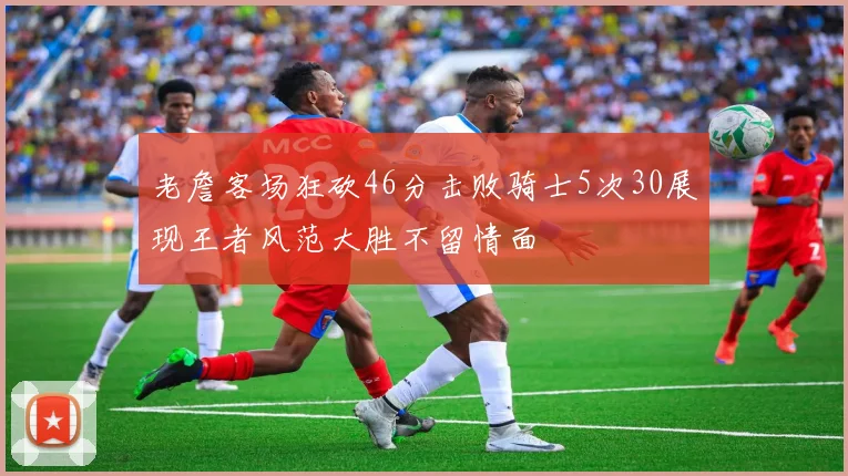 老詹客场狂砍46分击败骑士5次30展现王者风范大胜不留情面