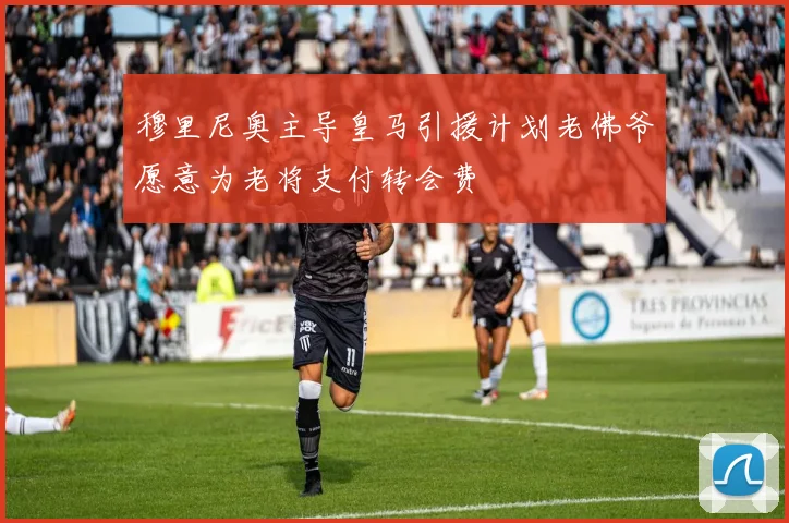 穆里尼奥主导皇马引援计划老佛爷愿意为老将支付转会费