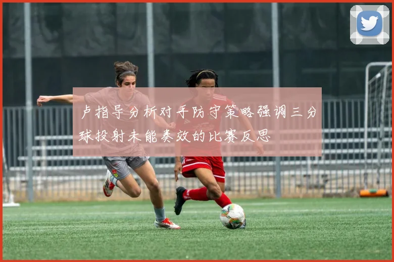 卢指导分析对手防守策略强调三分球投射未能奏效的比赛反思