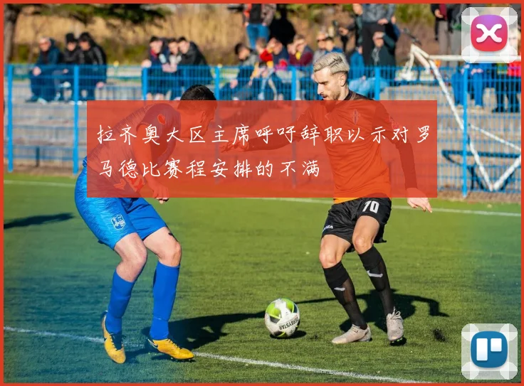 拉齐奥大区主席呼吁辞职以示对罗马德比赛程安排的不满