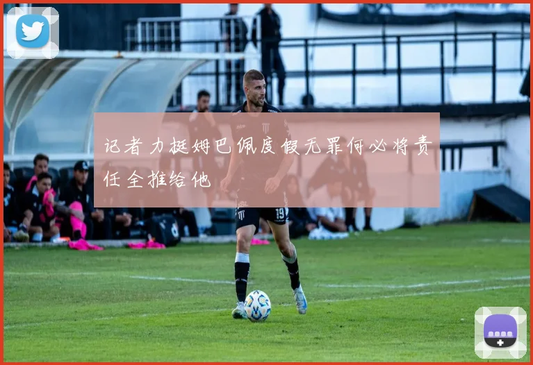记者力挺姆巴佩度假无罪何必将责任全推给他