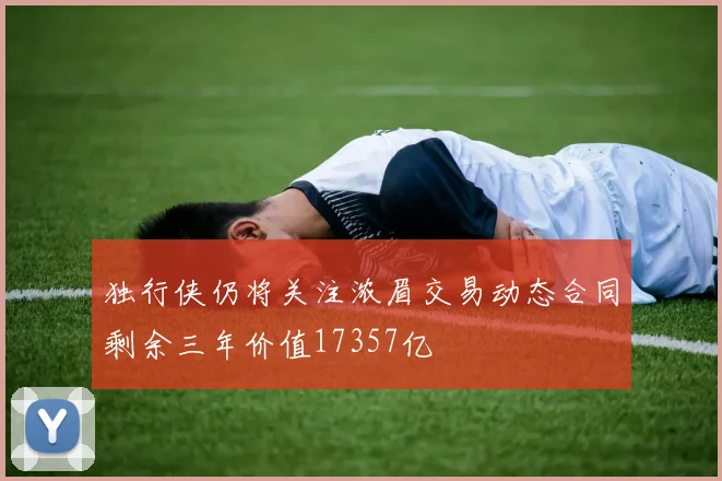 独行侠仍将关注浓眉交易动态合同剩余三年价值17357亿