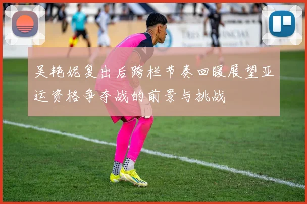 吴艳妮复出后跨栏节奏回暖展望亚运资格争夺战的前景与挑战