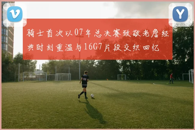 骑士首次以07年总决赛致敬老詹经典时刻重温与16G7片段交织回忆