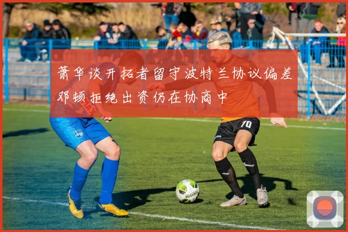 萧华谈开拓者留守波特兰协议偏差邓顿拒绝出资仍在协商中