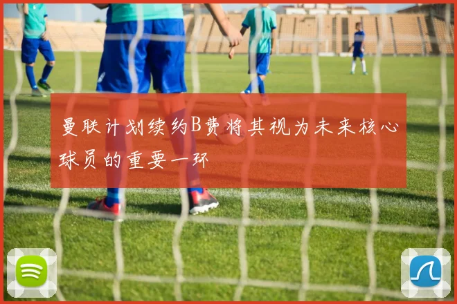 曼联计划续约B费将其视为未来核心球员的重要一环