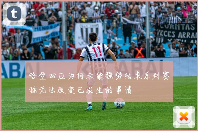 哈登回应为何未能强势结束系列赛称无法改变已发生的事情
